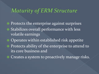  Protects the enterprise against surprises
 Stabilizes overall performance with less
volatile earnings
 Operates within established risk appetite
 Protects ability of the enterprise to attend to
its core business and
 Creates a system to proactively manage risks.
 