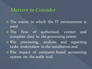  The extent to which the IT environment is
used
 The flow of authorised, correct and
complete data to the processing centre.
 •The processing, analysis and reporting
tasks undertaken in the installation and
 •The impact of computer-based accounting
system on the audit trail.
 
