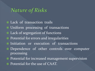 Lack of transaction trails
 Uniform processing of transactions
 Lack of segregation of functions
 Potential for errors and irregularities
 Initiation or execution of transactions
 Dependence of other controls over computer
processing
 Potential for increased management supervision
 Potential for the use of CAAT.
 