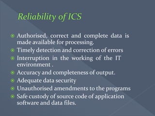  Authorised, correct and complete data is
made available for processing.
 Timely detection and correction of errors
 Interruption in the working of the IT
environment .
 Accuracy and completeness of output.
 Adequate data security
 Unauthorised amendments to the programs
 Safe custody of source code of application
software and data files.
 