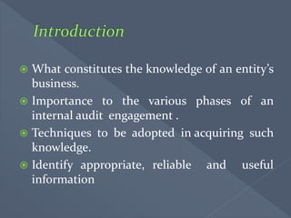  What constitutes the knowledge of an entity’s
business.
 Importance to the various phases of an
internal audit engagement .
 Techniques to be adopted in acquiring such
knowledge.
 Identify appropriate, reliable and useful
information
 