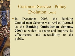 Customer Service - Policy
Evolution: contd
 In December 2005, the Banking
Ombudsman Scheme was revised (termed
as the Banking Ombudsman Scheme,
2006) to widen its scope and improve its
effectiveness and accessibility to the
public.
 