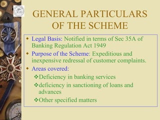 GENERAL PARTICULARS
OF THE SCHEME
 Legal Basis: Notified in terms of Sec 35A of
Banking Regulation Act 1949
 Purpose of the Scheme: Expeditious and
inexpensive redressal of customer complaints.
 Areas covered:
Deficiency in banking services
deficiency in sanctioning of loans and
advances
Other specified matters
 