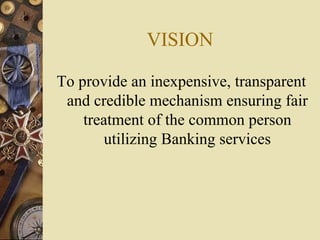 VISION
To provide an inexpensive, transparent
and credible mechanism ensuring fair
treatment of the common person
utilizing Banking services
 
