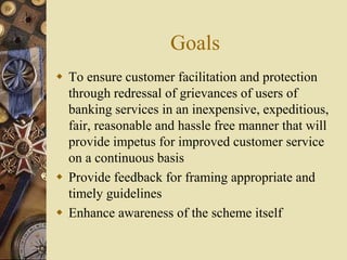 Goals
 To ensure customer facilitation and protection
through redressal of grievances of users of
banking services in an inexpensive, expeditious,
fair, reasonable and hassle free manner that will
provide impetus for improved customer service
on a continuous basis
 Provide feedback for framing appropriate and
timely guidelines
 Enhance awareness of the scheme itself
 