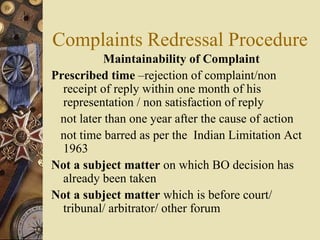 Complaints Redressal Procedure
Maintainability of Complaint
Prescribed time –rejection of complaint/non
receipt of reply within one month of his
representation / non satisfaction of reply
not later than one year after the cause of action
not time barred as per the Indian Limitation Act
1963
Not a subject matter on which BO decision has
already been taken
Not a subject matter which is before court/
tribunal/ arbitrator/ other forum
 