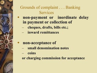 Grounds of complaint . . . Banking
Services
 non-payment or inordinate delay
in payment or collection of
– cheques, drafts, bills etc.;
– inward remittances
 non-acceptance of
– small denomination notes
– coins
or charging commission for acceptance
 