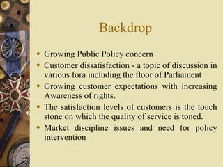 Backdrop
 Growing Public Policy concern
 Customer dissatisfaction - a topic of discussion in
various fora including the floor of Parliament
 Growing customer expectations with increasing
Awareness of rights.
 The satisfaction levels of customers is the touch
stone on which the quality of service is toned.
 Market discipline issues and need for policy
intervention
 