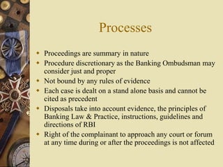 Processes
 Proceedings are summary in nature
 Procedure discretionary as the Banking Ombudsman may
consider just and proper
 Not bound by any rules of evidence
 Each case is dealt on a stand alone basis and cannot be
cited as precedent
 Disposals take into account evidence, the principles of
Banking Law & Practice, instructions, guidelines and
directions of RBI
 Right of the complainant to approach any court or forum
at any time during or after the proceedings is not affected
 