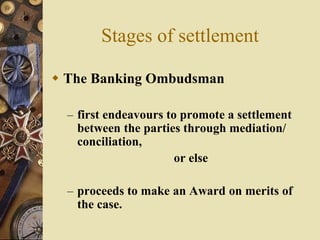 Stages of settlement
 The Banking Ombudsman
– first endeavours to promote a settlement
between the parties through mediation/
conciliation,
or else
– proceeds to make an Award on merits of
the case.
 