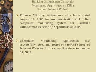  Finance Ministry instructions vide letter dated
August 11, 2005 for computerization and online
complaint monitoring system for Banking
Ombudsman Scheme by September 30, 2005.
 Complaint Monitoring Application was
successfully tested and hosted on the RBI’s Secured
Internet Website. It is in operation since September
30, 2005 .
Banking Ombudsmen Complaint
Monitoring Application on RBI’s
Secured Internet Website
 