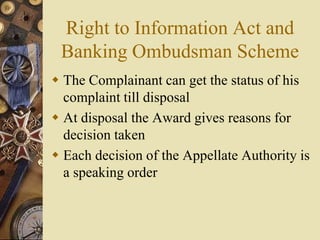Right to Information Act and
Banking Ombudsman Scheme
 The Complainant can get the status of his
complaint till disposal
 At disposal the Award gives reasons for
decision taken
 Each decision of the Appellate Authority is
a speaking order
 