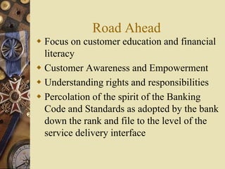 Road Ahead
 Focus on customer education and financial
literacy
 Customer Awareness and Empowerment
 Understanding rights and responsibilities
 Percolation of the spirit of the Banking
Code and Standards as adopted by the bank
down the rank and file to the level of the
service delivery interface
 