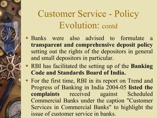 Customer Service - Policy
Evolution: contd
 Banks were also advised to formulate a
transparent and comprehensive deposit policy
setting out the rights of the depositors in general
and small depositors in particular.
 RBI has facilitated the setting up of the Banking
Code and Standards Board of India.
 For the first time, RBI in its report on Trend and
Progress of Banking in India 2004-05 listed the
complaints received against Scheduled
Commercial Banks under the caption "Customer
Services in Commercial Banks" to highlight the
issue of customer service in banks.
 