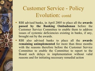 Customer Service - Policy
Evolution: contd
 RBI advised banks, in April 2005 to place all the awards
passed by the Banking Ombudsman before the
Customer Service Committee to enable them to address
issues of systemic deficiencies existing in banks, if any,
brought out by the awards.
 RBI also advised banks to place all the awards
remaining unimplemented for more than three months
with the reasons therefore before the Customer Service
Committee to enable the Committee to report to the
Board such delays in implementation without valid
reasons and for initiating necessary remedial action
 