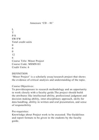 Annexure ‘CD – 01’
L
T
P/S
SW/FW
Total credit units
0
0
0
12
6
Course Title: Minor Project
Course Code: MSMN101
Credit Units: 6
DEFINITION
‘Minor Project’ is a scholarly essay/research project that shows
the evidence of critical analysis and understanding of the topic.
Course Objectives:
To provideexposure to research methodology and an opportunity
to work closely with a faculty guide.The project should build
the attributes like intellectual ability, professional judgment and
decision making ability, inter-disciplinary approach, skills for
data handling, ability in written and oral presentation, and sense
of responsibility
Pre-requisites:
Knowledge about Project work to be executed. The Guidelines
and report formats to be given to the students by the faculty
guide.
 
