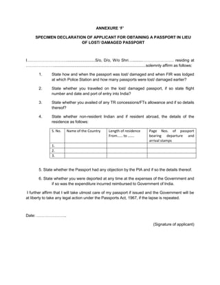 ANNEXURE ‘F’
SPECIMEN DECLARATION OF APPLICANT FOR OBTAINING A PASSPORT IN LIEU
OF LOST/ DAMAGED PASSPORT
I…………………………..........................S/o, D/o, W/o Shri….........…………………… residing at
…………………....................................................................................solemnly affirm as follows:
1. State how and when the passport was lost/ damaged and when FIR was lodged
at which Police Station and how many passports were lost/ damaged earlier?
2. State whether you travelled on the lost/ damaged passport, if so state flight
number and date and port of entry into India?
3. State whether you availed of any TR concessions/FTs allowance and if so details
thereof?
4. State whether non-resident Indian and if resident abroad, the details of the
residence as follows:
S. No. Name of the Country Length of residence
From…… to …….
Page Nos. of passport
bearing departure and
arrival stamps
1.
2.
3.
5. State whether the Passport had any objection by the PIA and if so the details thereof.
6. State whether you were deported at any time at the expenses of the Government and
if so was the expenditure incurred reimbursed to Government of India.
I further affirm that I will take utmost care of my passport if issued and the Government will be
at liberty to take any legal action under the Passports Act, 1967, if the lapse is repeated.
Date: …………………..
(Signature of applicant)
 