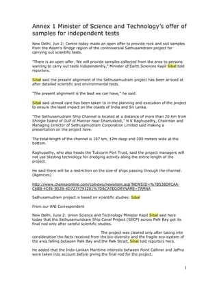 Annex 1 Minister of Science and Technology’s offer of
samples for independent tests
New Delhi, Jun 2: Centre today made an open offer to provide rock and soil samples
from the Adam's Bridge region of the controversial Sethusamdram project for
carrying out scientific tests.

quot;There is an open offer. We will provide samples collected from the area to persons
wanting to carry out tests independently,quot; Minister of Earth Sciences Kapil Sibal told
reporters.

Sibal said the present alignment of the Sethusamudram project has been arrived at
after detailed scientific and environmental tests.

quot;The present alignment is the best we can have,quot; he said.

Sibal said utmost care has been taken to in the planning and execution of the project
to ensure the least impact on the coasts of India and Sri Lanka.

quot;The Sethusamudram Ship Channel is located at a distance of more than 20 Km from
Shingle Island of Gulf of Mannar near Dhanuskodi,quot; N K Raghupathy, Chairman and
Managing Director of Sethusamudram Corporation Limited said making a
presentation on the project here.

The total length of the channel is 167 km, 12m deep and 300 meters wide at the
bottom.

Raghupathy, who also heads the Tuticorin Port Trust, said the project managers will
not use blasting technology for dredging activity along the entire length of the
project.

He said there will be a restriction on the size of ships passing through the channel.
(Agencies)

http://www.chennaionline.com/colnews/newsitem.asp?NEWSID=%7B538DFCAA-
C6BB-4C4E-B52B-4D7274791201%7D&CATEGORYNAME=TAMNA

Sethusamudram project is based on scientific studies: Sibal

From our ANI Correspondent

New Delhi, June 2: Union Science and Technology Minister Kapil Sibal said here
today that the Sethusamundram Ship Canal Project (SSCP) across Palk Bay got its
final nod only after careful scientific studies.

                                      The project was cleared only after taking into
consideration the facts received from the bio-diversity and the fragile eco-system of
the area falling between Palk Bay and the Palk Strait, Sibal told reporters here.

He added that the Indo-Lankan Maritime interests between Point Calliner and Jaffna
were taken into account before giving the final nod for the project.


                                                                                         1