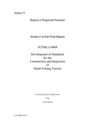 3:45 PM01/28/16
Annex V
Report of Regional Seminar
Annex V to the Final Report
TCP/RLA/0069
Development of Standards
for the
Construction and Inspection
of
Small Fishing Vessels
Food and Agriculture Organizations
of the
United Nations
 