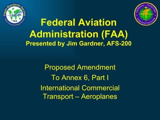 Federal Aviation Administration (FAA) Presented by Jim Gardner, AFS-200 Proposed Amendment To Annex 6, Part I International Commercial Transport – Aeroplanes 