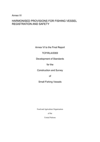 Annex VI
HARMONISED PROVISIONS FOR FISHING VESSEL
REGISTRATION AND SAFETY
Annex VI to the Final Report
TCP/RLA/0069
Development of Standards
for the
Construction and Survey
of
Small Fishing Vessels
Food and Agriculture Organization
of the
United Nations
 