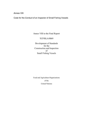 Annex VIII
Code for the Conduct of an Inspector of Small Fishing Vessels
Annex VIII to the Final Report
TCP/RLA/0069
Development of Standards
for the
Construction and Inspection
of
Small Fishing Vessels
Food and Agriculture Organizations
of the
United Nations
 