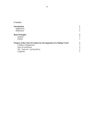 iii
Contents
Introduction 1
Application 2
Definitions 2
Basic Principles 3
General 3
Ethical 3
Purpose of the Code of Conduct for the Inspection of a Fishing Vessel 3
Conduct of Inspections 3
Issue of certificates 4
The “inspector” giving advice 4
Litigation 5
 
