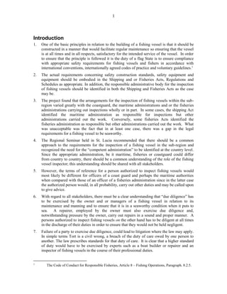1
Introduction
1. One of the basic principles in relation to the building of a fishing vessel is that it should be
constructed in a manner that would facilitate regular maintenance so ensuring that the vessel
is at all times and in all respects, satisfactory for the intended service of the vessel. In order
to ensure that the principle is followed it is the duty of a flag State is to ensure compliance
with appropriate safety requirements for fishing vessels and fishers in accordance with
international conventions, internationally agreed codes of practice and voluntary guidelines.1
2. The actual requirements concerning safety construction standards, safety equipment and
equipment should be embodied in the Shipping and or Fisheries Acts, Regulations and
Schedules as appropriate. In addition, the responsible administrative body for the inspection
of fishing vessels should be identified in both the Shipping and Fisheries Acts as the case
may be.
3. The project found that the arrangements for the inspection of fishing vessels within the sub-
region varied greatly with the coastguard, the maritime administrations and or the fisheries
administrations carrying out inspections wholly or in part. In some cases, the shipping Act
identified the maritime administration as responsible for inspections but other
administrations carried out the work. Conversely, some fisheries Acts identified the
fisheries administration as responsible but other administrations carried out the work. What
was unacceptable was the fact that in at least one case, there was a gap in the legal
requirements for a fishing vessel to be seaworthy.
4. The Regional Seminar held in St. Lucia recommended that there should be a common
approach to the requirements for the inspection of a fishing vessel in the sub-region and
recognized the need for the “competent administration” to be identified at the country level.
Since the appropriate administration, be it maritime, fisheries or coastguard could differ
from country to country, there should be a common understanding of the role of the fishing
vessel inspector; this understanding should be shared with all stakeholders.
5. However, the terms of reference for a person authorized to inspect fishing vessels would
most likely be different for officers of a coast guard and perhaps the maritime authorities
when compared with those of an officer of a fisheries administration since in the latter case
the authorized person would, in all probability, carry out other duties and may be called upon
to give advice.
6. With regard to all stakeholders, there must be a clear understanding that “due diligence” has
to be exercised by the owner and or managers of a fishing vessel in relation to its
maintenance and manning and to ensure that it is in a seaworthy condition when it puts to
sea. A repairer, employed by the owner must also exercise due diligence and,
notwithstanding pressure by the owner, carry out repairs in a sound and proper manner. A
persons authorized to inspect fishing vessels on the other hand has to be diligent at all times
in the discharge of their duties in order to ensure that they would not be held negligent.
7. Failure of a party to exercise due diligence, could lead to litigation where the law may apply.
In simple terms Tort is a civil wrong, a breach of the duty of care owed by one person to
another. The law prescribes standards for that duty of care. It is clear that a higher standard
of duty would have to be exercised by experts such as a boat builder or repairer and an
inspector of fishing vessels in the course of their professional duties.
1
The Code of Conduct for Responsible Fisheries, Article 8 – Fishing Operations, Paragraph. 8.2.5.
 