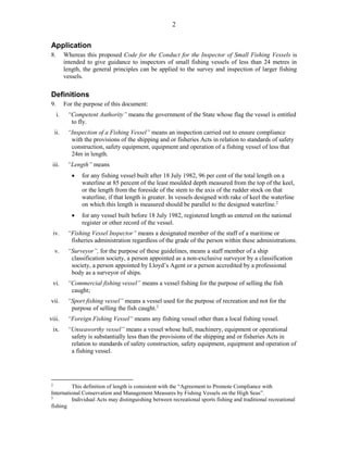 2
Application
8. Whereas this proposed Code for the Conduct for the Inspector of Small Fishing Vessels is
intended to give guidance to inspectors of small fishing vessels of less than 24 metres in
length, the general principles can be applied to the survey and inspection of larger fishing
vessels.
Definitions
9. For the purpose of this document:
i. “Competent Authority” means the government of the State whose flag the vessel is entitled
to fly.
ii. “Inspection of a Fishing Vessel” means an inspection carried out to ensure compliance
with the provisions of the shipping and or fisheries Acts in relation to standards of safety
construction, safety equipment, equipment and operation of a fishing vessel of less that
24m in length.
iii. “Length” means
 for any fishing vessel built after 18 July 1982, 96 per cent of the total length on a
waterline at 85 percent of the least moulded depth measured from the top of the keel,
or the length from the foreside of the stem to the axis of the rudder stock on that
waterline, if that length is greater. In vessels designed with rake of keel the waterline
on which this length is measured should be parallel to the designed waterline.2
 for any vessel built before 18 July 1982, registered length as entered on the national
register or other record of the vessel.
iv. “Fishing Vessel Inspector” means a designated member of the staff of a maritime or
fisheries administration regardless of the grade of the person within these administrations.
v. “Surveyor”, for the purpose of these guidelines, means a staff member of a ship
classification society, a person appointed as a non-exclusive surveyor by a classification
society, a person appointed by Lloyd’s Agent or a person accredited by a professional
body as a surveyor of ships.
vi. “Commercial fishing vessel” means a vessel fishing for the purpose of selling the fish
caught;
vii. “Sport fishing vessel” means a vessel used for the purpose of recreation and not for the
purpose of selling the fish caught.3
viii. “Foreign Fishing Vessel“ means any fishing vessel other than a local fishing vessel.
ix. “Unseaworthy vessel” means a vessel whose hull, machinery, equipment or operational
safety is substantially less than the provisions of the shipping and or fisheries Acts in
relation to standards of safety construction, safety equipment, equipment and operation of
a fishing vessel.
2
This definition of length is consistent with the “Agreement to Promote Compliance with
International Conservation and Management Measures by Fishing Vessels on the High Seas”.
3
Individual Acts may distinguishing between recreational sports fishing and traditional recreational
fishing
 