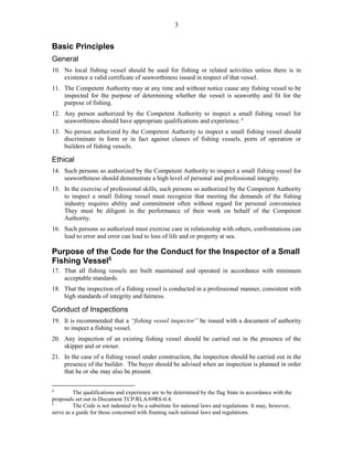 3
Basic Principles
General
10. No local fishing vessel should be used for fishing or related activities unless there is in
existence a valid certificate of seaworthiness issued in respect of that vessel.
11. The Competent Authority may at any time and without notice cause any fishing vessel to be
inspected for the purpose of determining whether the vessel is seaworthy and fit for the
purpose of fishing.
12. Any person authorized by the Competent Authority to inspect a small fishing vessel for
seaworthiness should have appropriate qualifications and experience. 4
13. No person authorized by the Competent Authority to inspect a small fishing vessel should
discriminate in form or in fact against classes of fishing vessels, ports of operation or
builders of fishing vessels.
Ethical
14. Such persons so authorized by the Competent Authority to inspect a small fishing vessel for
seaworthiness should demonstrate a high level of personal and professional integrity.
15. In the exercise of professional skills, such persons so authorized by the Competent Authority
to inspect a small fishing vessel must recognize that meeting the demands of the fishing
industry requires ability and commitment often without regard for personal convenience
They must be diligent in the performance of their work on behalf of the Competent
Authority.
16. Such persons so authorized must exercise care in relationship with others, confrontations can
lead to error and error can lead to loss of life and or property at sea.
Purpose of the Code for the Conduct for the Inspector of a Small
Fishing Vessel5
17. That all fishing vessels are built maintained and operated in accordance with minimum
acceptable standards.
18. That the inspection of a fishing vessel is conducted in a professional manner, consistent with
high standards of integrity and fairness.
Conduct of Inspections
19. It is recommended that a “fishing vessel inspector” be issued with a document of authority
to inspect a fishing vessel.
20. Any inspection of an existing fishing vessel should be carried out in the presence of the
skipper and or owner.
21. In the case of a fishing vessel under construction, the inspection should be carried out in the
presence of the builder. The buyer should be advised when an inspection is planned in order
that he or she may also be present.
4
The qualifications and experience are to be determined by the flag State in accordance with the
proposals set out in Document TCP/RLA/69RS-0.4.
5
The Code is not indented to be a substitute for national laws and regulations. It may, however,
serve as a guide for those concerned with framing such national laws and regulations.
 