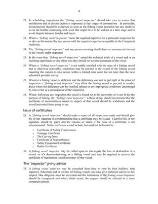 4
22. In scheduling inspections the “fishing vessel inspector” should take care to ensure that
satisfaction and or dissatisfaction is expressed at key stages of construction. In particular,
dissatisfaction should be expressed as soon as the fishing vessel inspector has any doubt to
avoid the builder continuing with work that might have to be undone at a later stage and to
avoid dispute between builder and buyer.
23. When a ”fishing vessel inspector” lacks the required expertise for a particular inspection he
or she can be assisted by any person with the required expertise acceptable to the Competent
Authority.
24. The “fishing vessel inspector” and any person assisting should have no commercial interest
in the vessels under inspected.
25. In the event that “fishing vessel inspectors” attend the technical trials of a vessel and or an
inclining experiment or any other test, they should not assume command of the vessel.
26. Where a “fishing vessel inspector” is not totally satisfied with the state of a fishing vessel
that is otherwise seaworthy, conditions may be entered in the record of the fishing vessel
requiring the owners to take action within a limited time scale but not later than the next
scheduled periodic survey.
27. Wherein a fishing vessel is deficient and the deficiency can not be put right at the place of
inspection a “fishing vessel inspector” may allow the fishing vessel to proceed to another
place where the deficiency can be rectified subject to any appropriate conditions determined
by him or her as a consequence of the inspection.
28. Where, following any inspection the vessel is found not to be seaworthy or is not fit for the
purpose of fishing, the “fishing vessel inspector”, without delay, should recommend that the
certificate of seaworthiness issued in respect of that vessel should be withdrawn and the
vessel prevented from going to sea.
Issue of certificates
29. A “fishing vessel inspector” should make a report of all inspections made and should give
his or her signature in recommending that a certificate may be issued. Likewise his or her
signature should be given and the reasons so stated if the issue of a certificate is not
recommended. Such certificates would include, but need not be limited to:
o Certificate of Safety Construction
o Tonnage Certificate
o The Carving Note
o Certificate of Seaworthiness
o Safety Equipment Certificate
o Radio Certificate
30. A fishing vessel inspector may be called upon to investigate the loss or destruction of a
vessel, or it’s decommissioning as a fishing vessel and may be required to recover the
certificate of registration issued in respect of that vessel.
The “inspector” giving advice
31. A fishing vessel inspector may be consulted from time to time by boat builders, boat
repairers, fishermen and or owners of fishing vessels and may give technical advice in this
respect. Due diligence must be exercised and the limitations of the fishing vessel inspector
should be recognized and where doubt exists, the request should be referred to a more
competent person.
 