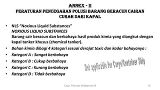 ANNEX - II
PERATURAN PENCEGAHAN POLUSI BARANG BERACUN CAIRAN
CURAH DARI KAPAL
• NLS “Noxious Liquid Substances”
NOXIOUS LIQUID SUBSTANCES
Barang cair beracun dan berbahaya hasil produk kimia yang diangkut dengan
kapal tanker khusus (chemical tanker).
• Bahan kimia dibagi 4 kategori sesuai derajat toxic dan kadar bahayanya :
• Kategori A : Sangat berbahaya
• Kategori B : Cukup berbahaya
• Kategori C : Kurang berbahaya
• Kategori D : Tidak berbahaya
Capt. Persobi Waldemar.M 10
 