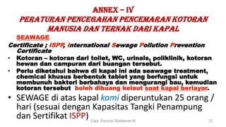 ANNEX – IV
PERATURAN PENCEGAHAN PENCEMARAN KOTORAN
MANUSIA DAN TERNAK DARI KAPAL
SEAWAGE
Certificate ; ISPP, International Sewage Pollution Prevention
Certificate
• Kotoran – kotoran dari toilet, WC, urinals, poliklinik, kotoran
hewan dan campuran dari buangan tersebut.
• Perlu diketahui bahwa di kapal ini ada seawage treatment,
chemical khusus berbentuk tablet yang berfungsi untuk
membunuh bakteri berbahaya dan mengurangi bau, kemudian
kotoran tersebut boleh dibuang kelaut saat kapal berlayar.
• SEWAGE di atas kapal kami diperuntukan 25 orang /
hari (sesuai dengan Kapasitas Tangki Penampung
dan Sertifikat ISPP) Capt. Persobi Waldemar.M 12
 