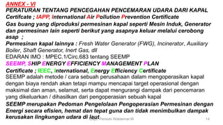 Capt. Persobi Waldemar.M 14
ANNEX - VI
PERATURAN TENTANG PENCEGAHAN PENCEMARAN UDARA DARI KAPAL
Certifcate ; IAPP, International Air Pollution Prevention Certificate
Gas buang yang diproduksi permesinan kapal seperti Mesin Induk, Generator
dan permesinan lain seperti berikut yang asapnya keluar melalui cerobong
asap ;
Permesinan kapal lainnya : Fresh Water Generator (FWG), Incinerator, Auxiliary
Boiler, Shaft Generator, Inert Gas, dll
EDARAN IMO : MPEC.1/Circ.683 tentang SEEMP
SEEMP, SHIP ENERGY EFFICIENCY MANAGEMENT PLAN
Certificate ; IEEC, International, Energy Efficiency Certificate
SEEMP adalah metode / cara sebuah perusahaan dalam mengoperasikan kapal
dengan biaya rendah akan tetapi mampu mencapai target operasional dengan
maksimal dan aman, selamat, serta dapat mengurangi dampak dari pencemaran
yang dikeluarkan / dihasilkan dari pengoperasian sebuah kapal
SEEMP merupakan Pedoman Pengelolaan Pengoperasian Permesinan dengan
Energi secara efisien, hemat dan tepat guna dan tidak menimbulkan dampak
kerusakan lingkungan udara di laut
 