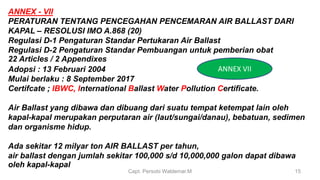 Capt. Persobi Waldemar.M 15
ANNEX - VII
PERATURAN TENTANG PENCEGAHAN PENCEMARAN AIR BALLAST DARI
KAPAL – RESOLUSI IMO A.868 (20)
Regulasi D-1 Pengaturan Standar Pertukaran Air Ballast
Regulasi D-2 Pengaturan Standar Pembuangan untuk pemberian obat
22 Articles / 2 Appendixes
Adopsi : 13 Februari 2004
Mulai berlaku : 8 September 2017
Certifcate ; IBWC, International Ballast Water Pollution Certificate.
Air Ballast yang dibawa dan dibuang dari suatu tempat ketempat lain oleh
kapal-kapal merupakan perputaran air (laut/sungai/danau), bebatuan, sedimen
dan organisme hidup.
Ada sekitar 12 milyar ton AIR BALLAST per tahun,
air ballast dengan jumlah sekitar 100,000 s/d 10,000,000 galon dapat dibawa
oleh kapal-kapal
ANNEX VII
 