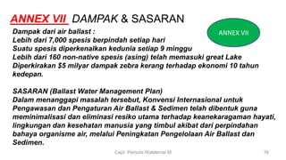 Capt. Persobi Waldemar.M 16
Dampak dari air ballast :
Lebih dari 7,000 spesis berpindah setiap hari
Suatu spesis diperkenalkan kedunia setiap 9 minggu
Lebih dari 160 non-native spesis (asing) telah memasuki great Lake
Diperkirakan $5 milyar dampak zebra kerang terhadap ekonomi 10 tahun
kedepan.
SASARAN (Ballast Water Management Plan)
Dalam menanggapi masalah tersebut, Konvensi Internasional untuk
Pengawasan dan Pengaturan Air Ballast & Sedimen telah dibentuk guna
meminimalisasi dan eliminasi resiko utama terhadap keanekaragaman hayati,
lingkungan dan kesehatan manusia yang timbul akibat dari perpindahan
bahaya organisme air, melalui Peningkatan Pengelolaan Air Ballast dan
Sedimen.
ANNEX VII DAMPAK & SASARAN
ANNEX VII
 
