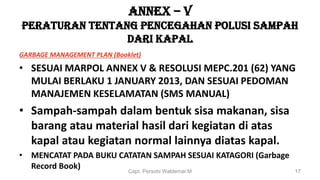 ANNEX – V
PERATURAN TENTANG PENCEGAHAN POLUSI SAMPAH
DARI KAPAL
GARBAGE MANAGEMENT PLAN (Booklet)
• SESUAI MARPOL ANNEX V & RESOLUSI MEPC.201 (62) YANG
MULAI BERLAKU 1 JANUARY 2013, DAN SESUAI PEDOMAN
MANAJEMEN KESELAMATAN (SMS MANUAL)
• Sampah-sampah dalam bentuk sisa makanan, sisa
barang atau material hasil dari kegiatan di atas
kapal atau kegiatan normal lainnya diatas kapal.
• MENCATAT PADA BUKU CATATAN SAMPAH SESUAI KATAGORI (Garbage
Record Book) Capt. Persobi Waldemar.M 17
 