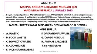 ANNEX – V
MARPOL ANNEX V & RESOLUSI MEPC.201 (62)
YANG MULAI BERLAKU 1 JANUARY 2013,
• Dengan petunjuk / guidelines IMO tsb terjadi perobahan KATAGORI JENIS SAMPAH dan tata cara pembuangan
sampah dilaut maupun di fasilitas darat terhadap MARPOL annex V atau terhadap pelaksanaan pegumpulan,
pemisahan, penyimpanan dan pembuangan sampah dari kapal yang tertuang dalam Garbage Management Plan
dan Catatan Pembuangan Sampah yang direvisi yang sebelumnya numeric menjadi kode huruf.
SAMPAH DIATAS KAPAL DIPISAHKAN SESUAI KATAGORI DENGAN
KODE HURUF;
• A. PLASTIC F. OPERATIONAL WASTE
• B. FOOD WASTES G. CARGO RESIDUE
• C. DOMECTIC WASTE H. ANIMAL CARCASES
• D. COOKING OIL I. FISHING GEAR
• E. INCENERATOR ASHES Capt. Persobi Waldemar.M 18
 