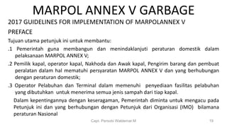 MARPOL ANNEX V GARBAGE
2017 GUIDELINES FOR IMPLEMENTATION OF MARPOLANNEX V
PREFACE
Tujuan utama petunjuk ini untuk membantu:
.1 Pemerintah guna membangun dan menindaklanjuti peraturan domestik dalam
pelaksanaan MARPOL ANNEX V;
.2 Pemilik kapal, operator kapal, Nakhoda dan Awak kapal, Pengirim barang dan pembuat
peralatan dalam hal mematuhi persyaratan MARPOL ANNEX V dan yang berhubungan
dengan peraturan domestik;
.3 Operator Pelabuhan dan Terminal dalam memenuhi penyediaan fasilitas pelabuhan
yang dibutuhkan untuk menerima semua jenis sampah dari tiap kapal.
Dalam kepentingannya dengan keseragaman, Pemerintah diminta untuk mengacu pada
Petunjuk ini dan yang berhubungan dengan Petunjuk dari Organisasi (IMO) bilamana
peraturan Nasional
Capt. Persobi Waldemar.M 19
 