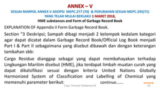 ANNEX – V
SESUAI MARPOL ANNEX V ADOPSI MEPC.277 (70) & PERUBAHAN SESUAI MEPC.295(71)
YANG TELAH MULAI BERLAKU 1 MARET 2018,
HME substances and Form of Garbage Record Book
EXPLANATION OF Appendix II Form Garbage Record Book.
Section “3 Deskripsi; Sampah dibagi menjadi 2 kelompok kedalam kategori
agar dapat dicatat dalam Garbage Record Book/Official Log Book menjadi
Part I & Part II sebagaimana yang disebut dibawah dan dengan keterangan
tambahan sbb:
Cargo Residue dianggap sebagai yang dapat membahayakan terhadap
Lingkungan Maritim disebut (HME), jika terdapat limbah muatan curah yang
dapat dikalsifikasi sesuai dengan kriteria United Nations Globally
Harmonized System of Classification and Labelling of Chemical yang
memenuhi parameter berikut: continue…….
Capt. Persobi Waldemar.M 20
 