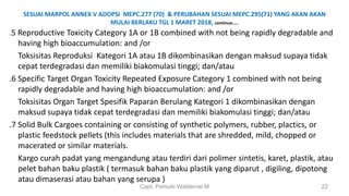 SESUAI MARPOL ANNEX V ADOPSI MEPC.277 (70) & PERUBAHAN SESUAI MEPC.295(71) YANG AKAN AKAN
MULAI BERLAKU TGL 1 MARET 2018, continue…..
.5 Reproductive Toxicity Category 1A or 1B combined with not being rapidly degradable and
having high bioaccumulation: and /or
Toksisitas Reproduksi Kategori 1A atau 1B dikombinasikan dengan maksud supaya tidak
cepat terdegradasi dan memiliki biakomulasi tinggi; dan/atau
.6 Specific Target Organ Toxicity Repeated Exposure Category 1 combined with not being
rapidly degradable and having high bioaccumulation: and /or
Toksisitas Organ Target Spesifik Paparan Berulang Kategori 1 dikombinasikan dengan
maksud supaya tidak cepat terdegradasi dan memiliki biakomulasi tinggi; dan/atau
.7 Solid Bulk Cargoes containing or consisting of synthetic polymers, rubber, plactics, or
plastic feedstock pellets (this includes materials that are shredded, mild, chopped or
macerated or similar materials.
Kargo curah padat yang mengandung atau terdiri dari polimer sintetis, karet, plastik, atau
pelet bahan baku plastik ( termasuk bahan baku plastik yang diparut , digiling, dipotong
atau dimaserasi atau bahan yang serupa )
Capt. Persobi Waldemar.M 22
 