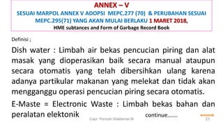 ANNEX – V
SESUAI MARPOL ANNEX V ADOPSI MEPC.277 (70) & PERUBAHAN SESUAI
MEPC.295(71) YANG AKAN MULAI BERLAKU 1 MARET 2018,
HME subtances and Form of Garbage Record Book
Definisi ;
Dish water : Limbah air bekas pencucian piring dan alat
masak yang dioperasikan baik secara manual ataupun
secara otomatis yang telah dibersihkan ulang karena
adanya partikular makanan yang melekat dan tidak akan
mengganggu operasi pencucian piring secara otomatis.
E-Maste = Electronic Waste : Limbah bekas bahan dan
peralatan elektonik continue…….
Capt. Persobi Waldemar.M 23
 