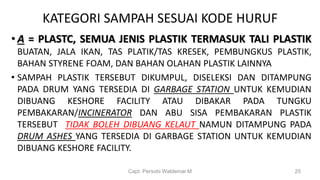 KATEGORI SAMPAH SESUAI KODE HURUF
• A = PLASTC, SEMUA JENIS PLASTIK TERMASUK TALI PLASTIK
BUATAN, JALA IKAN, TAS PLATIK/TAS KRESEK, PEMBUNGKUS PLASTIK,
BAHAN STYRENE FOAM, DAN BAHAN OLAHAN PLASTIK LAINNYA
• SAMPAH PLASTIK TERSEBUT DIKUMPUL, DISELEKSI DAN DITAMPUNG
PADA DRUM YANG TERSEDIA DI GARBAGE STATION UNTUK KEMUDIAN
DIBUANG KESHORE FACILITY ATAU DIBAKAR PADA TUNGKU
PEMBAKARAN/INCINERATOR DAN ABU SISA PEMBAKARAN PLASTIK
TERSEBUT TIDAK BOLEH DIBUANG KELAUT NAMUN DITAMPUNG PADA
DRUM ASHES YANG TERSEDIA DI GARBAGE STATION UNTUK KEMUDIAN
DIBUANG KESHORE FACILITY.
Capt. Persobi Waldemar.M 25
 