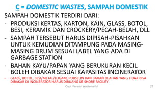 C = DOMESTIC WASTES, SAMPAH DOMESTIK
SAMPAH DOMESTIK TERDIRI DARI:
- PRODUKSI KERTAS, KARTON, KAIN, GLASS, BOTOL,
BESI, KERAMIK DAN CROCKERY/PECAH-BELAH, DLL
- SAMPAH TERSEBUT HARUS DIPISAH-PISAHKAN
UNTUK KEMUDIAN DITAMPUNG PADA MASING-
MASING DRUM SESUAI LABEL YANG ADA DI
GARBAGE STATION
- BAHAN KAYU/PAPAN YANG BERUKURAN KECIL
BOLEH DIBAKAR SESUAI KAPASITAS INCINERATOR
- GLASS, BOTOL, BESI/METAL/LOGAM, PORSELIN DAN BAHAN OLAHAN YANG TIDAK BISA
DIBAKAR DI INCINERATOR HARUS DIBUANG KE SHORE FACILITY
Capt. Persobi Waldemar.M 27
 