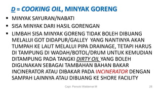 D = COOKING OIL, MINYAK GORENG
 MINYAK SAYURAN/NABATI
 SISA MINYAK DARI HASIL GORENGAN
 LIMBAH SISA MINYAK GORENG TIDAK BOLEH DIBUANG
MELALUI GOT DIDAPUR/GALLEY YANG NANTINYA AKAN
TUMPAH KE LAUT MELALUI PIPA DRAINAGE, TETAPI HARUS
DI TAMPUNG DI WADAH/BOTOL/DRUM UNTUK KEMUDIAN
DITAMPUNG PADA TANGKI DIRTY OIL YANG BOLEH
DIGUNAKAN SEBAGAI TAMBAHAN BAHAN BAKAR
INCINERATOR ATAU DIBAKAR PADA INCINERATOR DENGAN
SAMPAH LAINNYA ATAU DIBUANG KE SHORE FACILITY
Capt. Persobi Waldemar.M 28
 