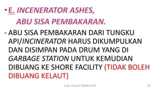 - ABU SISA PEMBAKARAN DARI TUNGKU
API/INCINERATOR HARUS DIKUMPULKAN
DAN DISIMPAN PADA DRUM YANG DI
GARBAGE STATION UNTUK KEMUDIAN
DIBUANG KE SHORE FACILITY (TIDAK BOLEH
DIBUANG KELAUT)
Capt. Persobi Waldemar.M 29
 