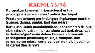 MARPOL 73/78
• Merupakan konvensi internasional untuk
pencegahan pencemaran / polusi dari kapal
• Peraturan tentang perlindungan lingkungan maritim
(sungai, danau, pantai, laut dan udara),
• Bertujuan untuk meminimalisasi pencemaran di laut,
oleh minyak, cairan mengandung zat berbahya, zat
berbahaya/gas/racun dalam kemasan termasuk
penanganan pembuangan, tinja, sampah, dan
pencemaran udara, serta pencemaran oleh sediman
bakterial dan lainnya.
Capt. Persobi Waldemar.M 3
 