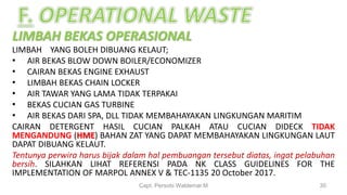 LIMBAH BEKAS OPERASIONAL
LIMBAH YANG BOLEH DIBUANG KELAUT;
• AIR BEKAS BLOW DOWN BOILER/ECONOMIZER
• CAIRAN BEKAS ENGINE EXHAUST
• LIMBAH BEKAS CHAIN LOCKER
• AIR TAWAR YANG LAMA TIDAK TERPAKAI
• BEKAS CUCIAN GAS TURBINE
• AIR BEKAS DARI SPA, DLL TIDAK MEMBAHAYAKAN LINGKUNGAN MARITIM
CAIRAN DETERGENT HASIL CUCIAN PALKAH ATAU CUCIAN DIDECK TIDAK
MENGANDUNG (HME) BAHAN ZAT YANG DAPAT MEMBAHAYAKAN LINGKUNGAN LAUT
DAPAT DIBUANG KELAUT.
Tentunya perwira harus bijak dalam hal pembuangan tersebut diatas, ingat pelabuhan
bersih. SILAHKAN LIHAT REFERENSI PADA NK CLASS GUIDELINES FOR THE
IMPLEMENTATION OF MARPOL ANNEX V & TEC-1135 20 October 2017.
Capt. Persobi Waldemar.M 30
 