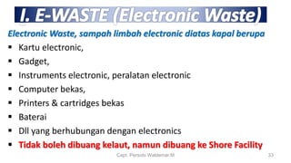 Electronic Waste, sampah limbah electronic diatas kapal berupa
 Kartu electronic,
 Gadget,
 Instruments electronic, peralatan electronic
 Computer bekas,
 Printers & cartridges bekas
 Baterai
 Dll yang berhubungan dengan electronics
 Tidak boleh dibuang kelaut, namun dibuang ke Shore Facility
Capt. Persobi Waldemar.M 33
 