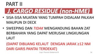 • SISA-SISA MUATAN YANG TUMPAH DIDALAM PALKAH
MAUPUN DI DECK
• SWEEPING DAN TIDAK MENGANDUNG BAHAN ZAT
BERBAHAYA YANG DAPAT MERUSAK LINGKUNGAN
LAUT
(DAPAT DIBUANG KELAUT DENGAN JARAK ≥12 NM
DARI GARIS PANTAI TERDEKAT)
Capt. Persobi Waldemar.M 34
PART II
 
